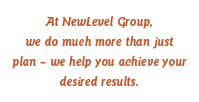 At NewLevel Group, we do much more than just plan  we help you achieve your desired results.